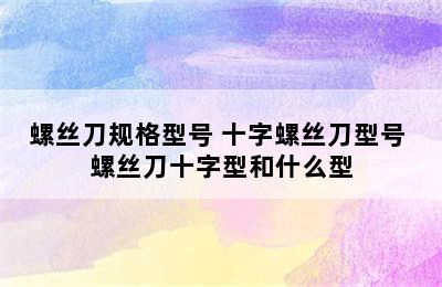 螺丝刀规格型号 十字螺丝刀型号 螺丝刀十字型和什么型